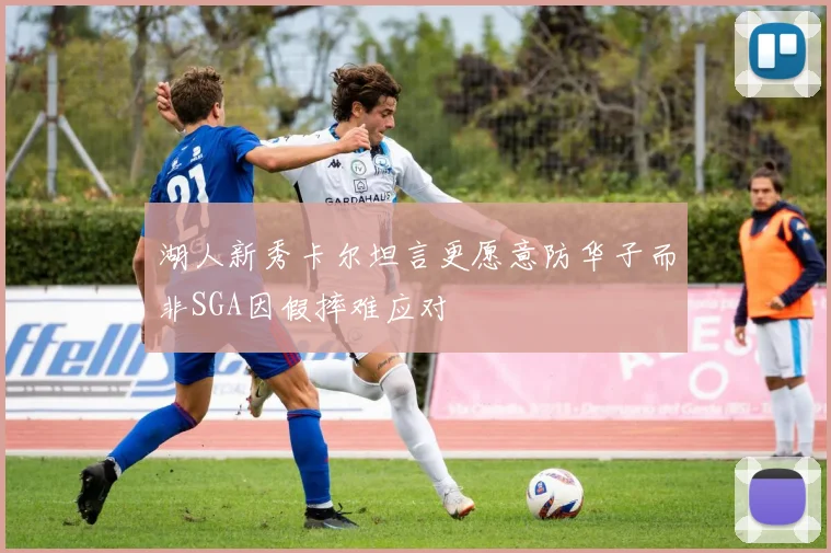 湖人新秀卡尔坦言更愿意防华子而非SGA因假摔难应对