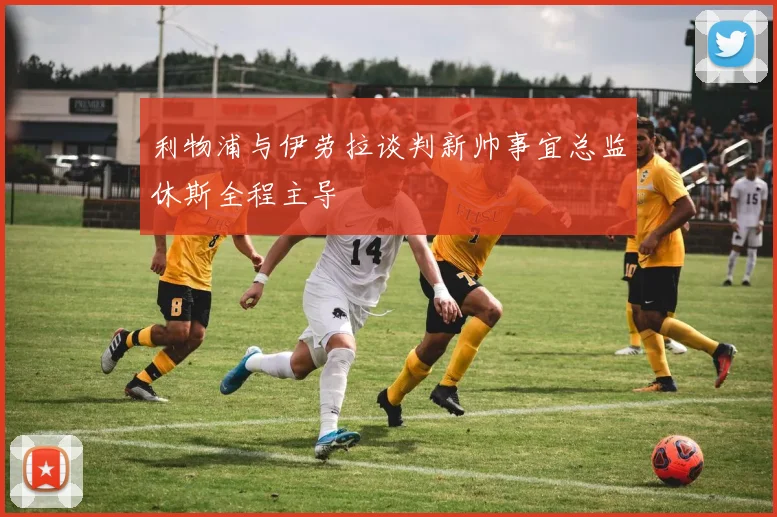 利物浦与伊劳拉谈判新帅事宜总监休斯全程主导