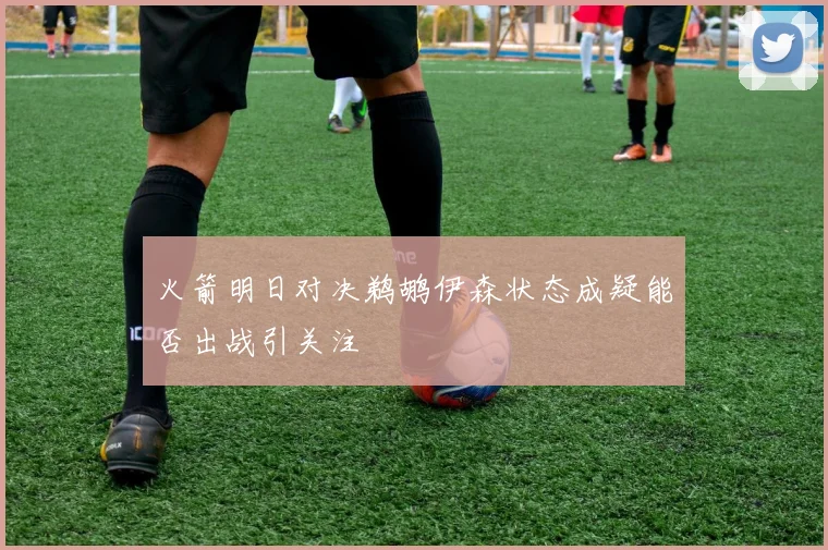 火箭明日对决鹈鹕伊森状态成疑能否出战引关注
