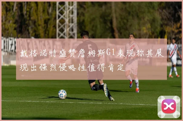 戴格诺特盛赞詹姆斯G1表现称其展现出强烈侵略性值得肯定