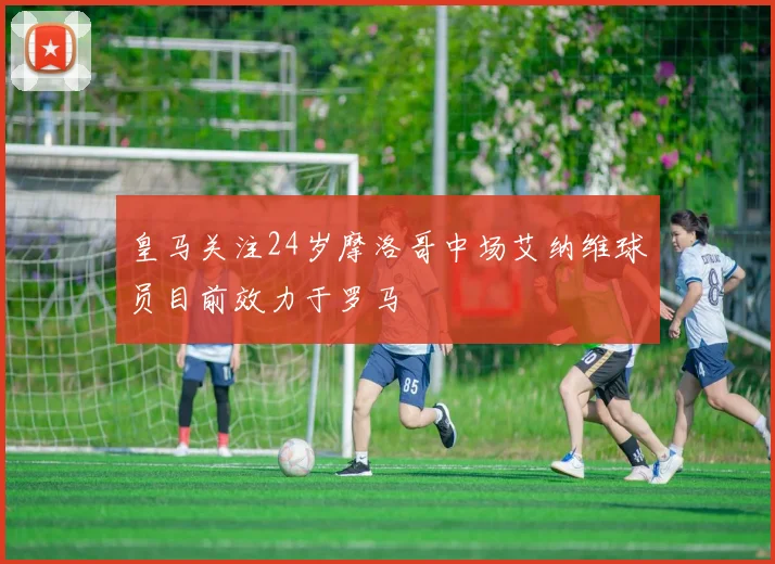 皇马关注24岁摩洛哥中场艾纳维球员目前效力于罗马