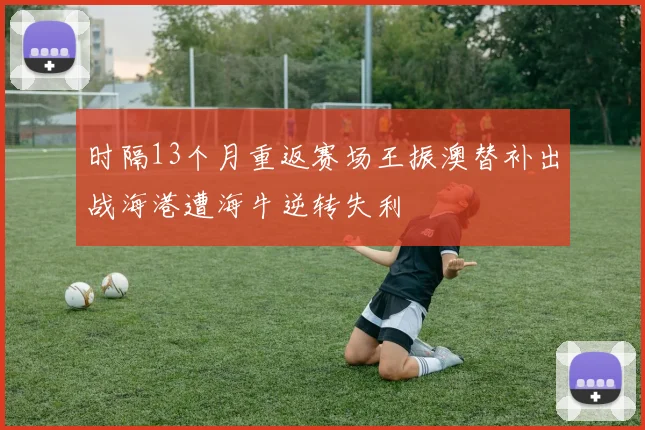 时隔13个月重返赛场王振澳替补出战海港遭海牛逆转失利