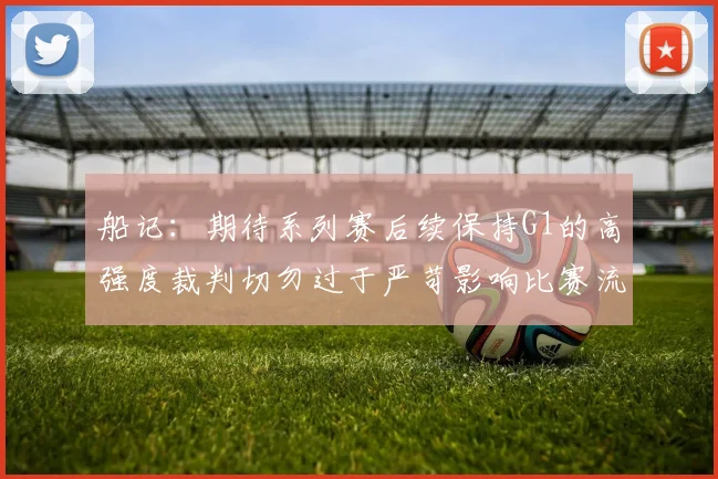 船记：期待系列赛后续保持G1的高强度裁判切勿过于严苛影响比赛流畅性