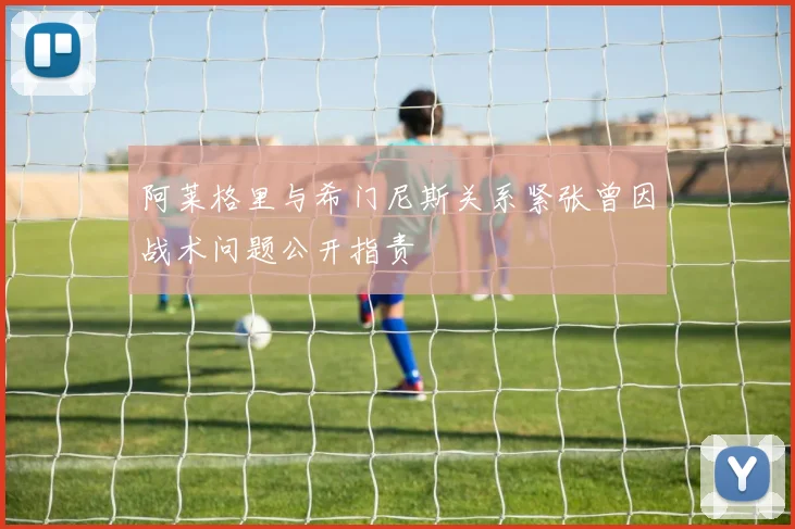 阿莱格里与希门尼斯关系紧张曾因战术问题公开指责