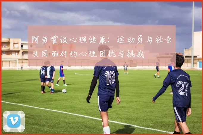 阿劳霍谈心理健康：运动员与社会共同面对的心理困扰与挑战