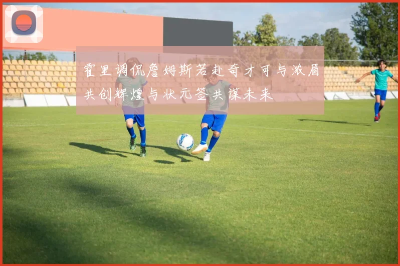 霍里调侃詹姆斯若赴奇才可与浓眉共创辉煌与状元签共谋未来