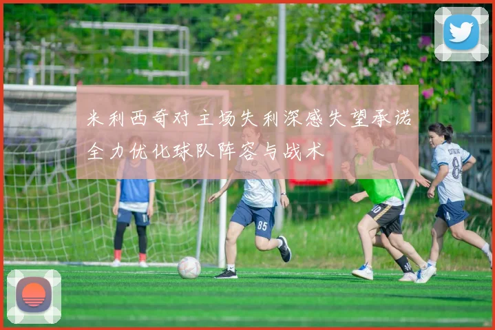米利西奇对主场失利深感失望承诺全力优化球队阵容与战术