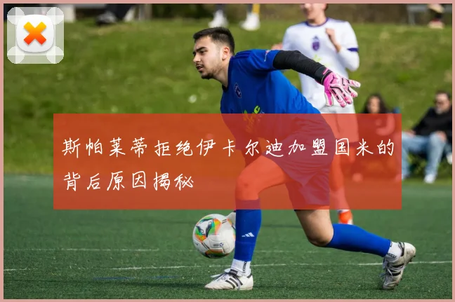 斯帕莱蒂拒绝伊卡尔迪加盟国米的背后原因揭秘