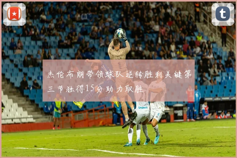 杰伦布朗带领球队逆转胜利关键第三节独得15分助力取胜