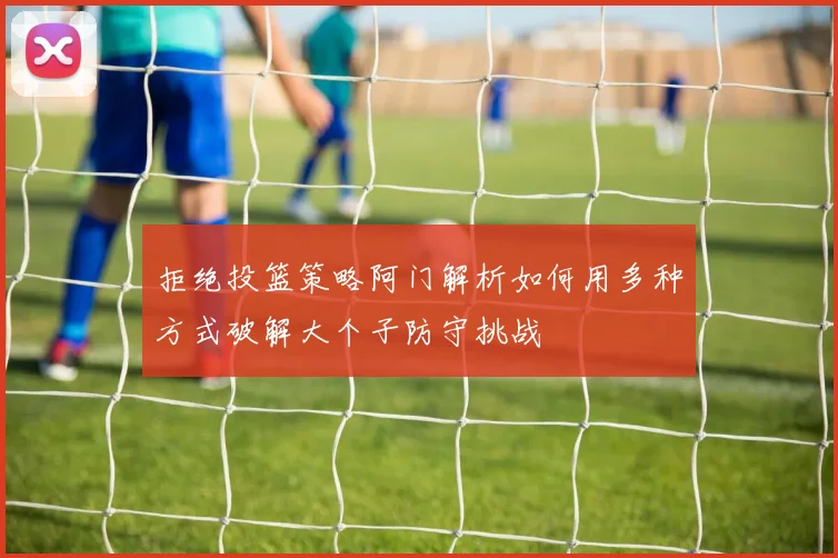 拒绝投篮策略阿门解析如何用多种方式破解大个子防守挑战