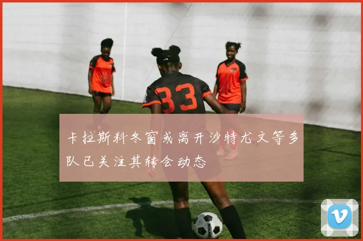 卡拉斯科冬窗或离开沙特尤文等多队已关注其转会动态