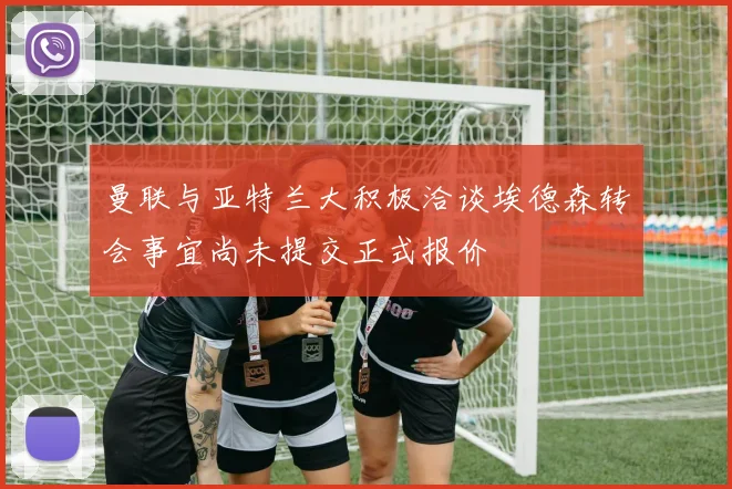 曼联与亚特兰大积极洽谈埃德森转会事宜尚未提交正式报价