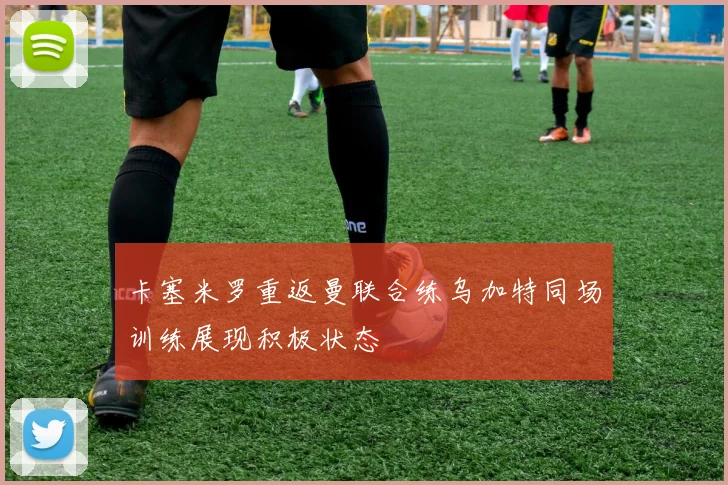 卡塞米罗重返曼联合练乌加特同场训练展现积极状态