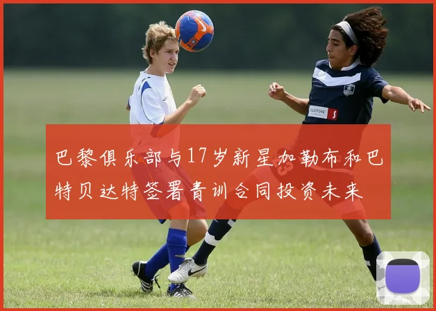 巴黎俱乐部与17岁新星加勒布和巴特贝达特签署青训合同投资未来