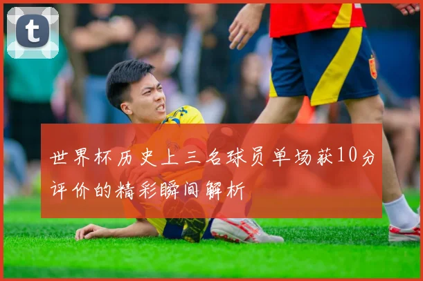世界杯历史上三名球员单场获10分评价的精彩瞬间解析