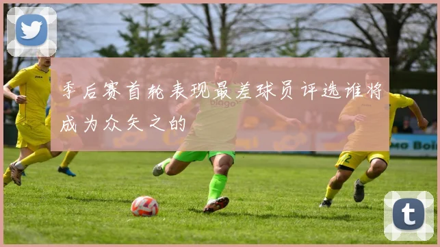 季后赛首轮表现最差球员评选谁将成为众矢之的