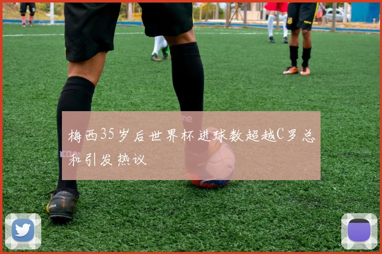 梅西35岁后世界杯进球数超越C罗总和引发热议