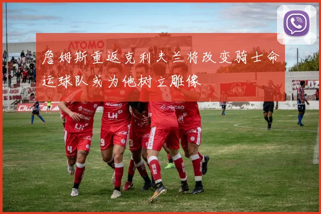 詹姆斯重返克利夫兰将改变骑士命运球队或为他树立雕像