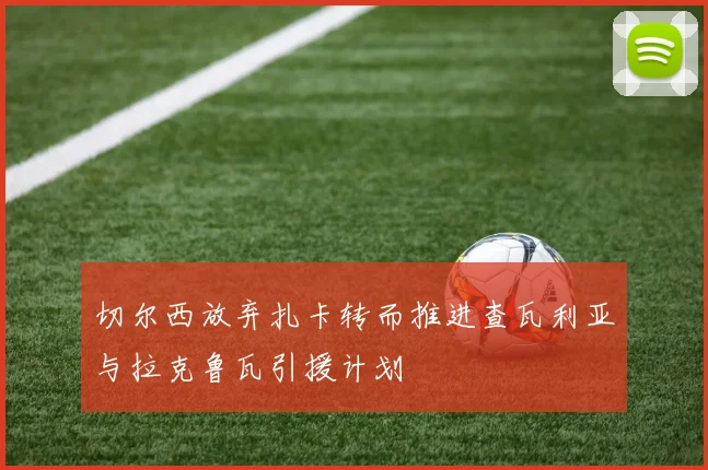 切尔西放弃扎卡转而推进查瓦利亚与拉克鲁瓦引援计划