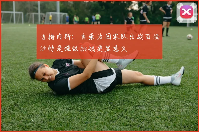 吉梅内斯：自豪为国家队出战百场沙特是强敌挑战更显意义
