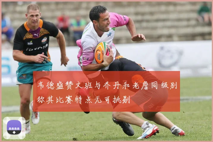 韦德盛赞文班与乔丹和老詹同级别称其比赛特点无可挑剔